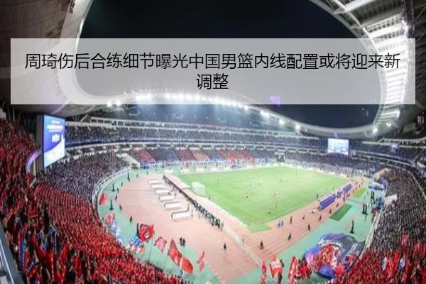 周琦伤后合练细节曝光中国男篮内线配置或将迎来新调整